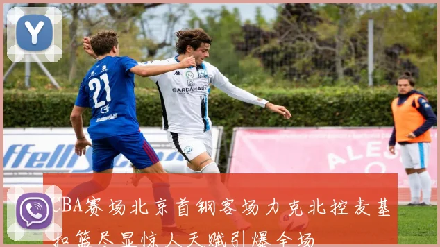CBA赛场北京首钢客场力克北控麦基扣篮尽显惊人天赋引爆全场