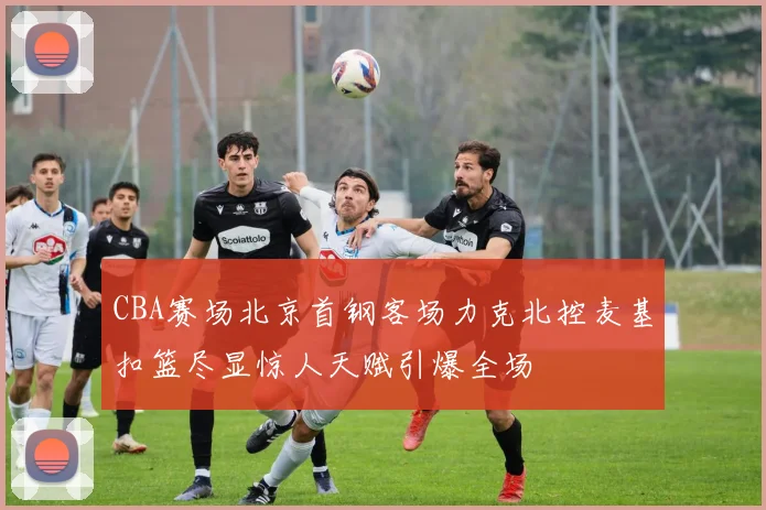 CBA赛场北京首钢客场力克北控麦基扣篮尽显惊人天赋引爆全场