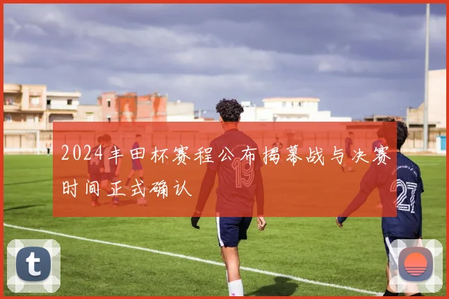 2024丰田杯赛程公布揭幕战与决赛时间正式确认