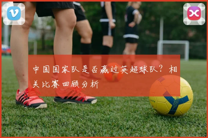 中国国家队是否赢过英超球队?相关比赛回顾分析